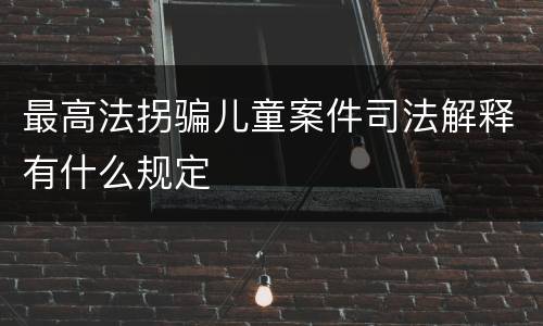 最高法拐骗儿童案件司法解释有什么规定