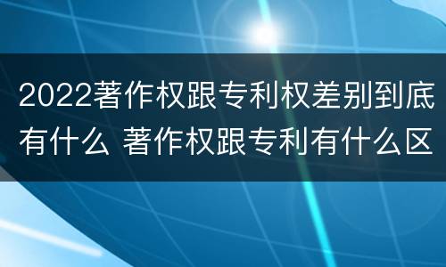 2022著作权跟专利权差别到底有什么 著作权跟专利有什么区别