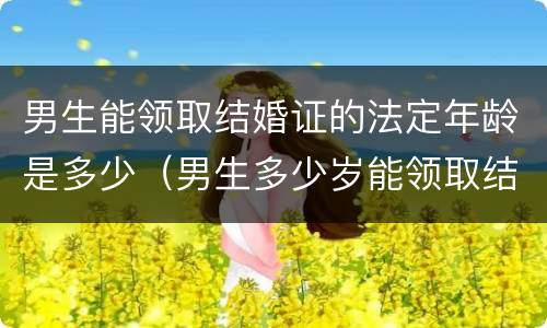 男生能领取结婚证的法定年龄是多少（男生多少岁能领取结婚证）