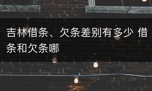 吉林借条、欠条差别有多少 借条和欠条哪
