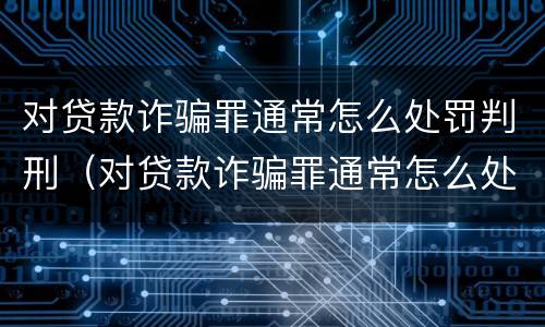 对贷款诈骗罪通常怎么处罚判刑（对贷款诈骗罪通常怎么处罚判刑的）