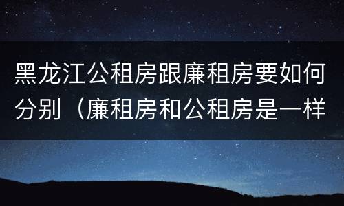 黑龙江公租房跟廉租房要如何分别（廉租房和公租房是一样的吗）