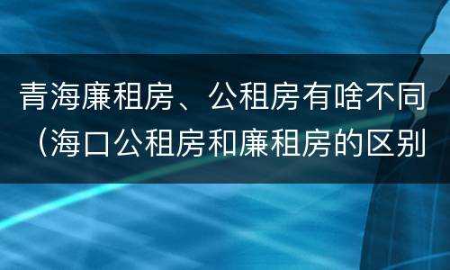 青海廉租房、公租房有啥不同（海口公租房和廉租房的区别）
