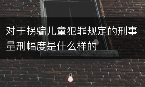 对于拐骗儿童犯罪规定的刑事量刑幅度是什么样的