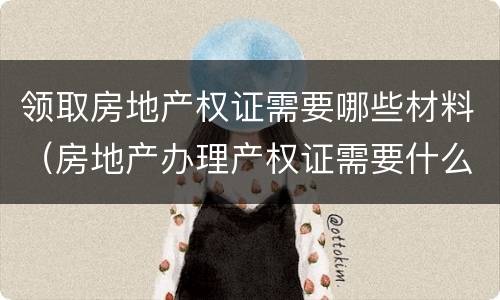 领取房地产权证需要哪些材料（房地产办理产权证需要什么材料）