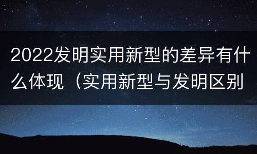 2022发明实用新型的差异有什么体现（实用新型与发明区别）