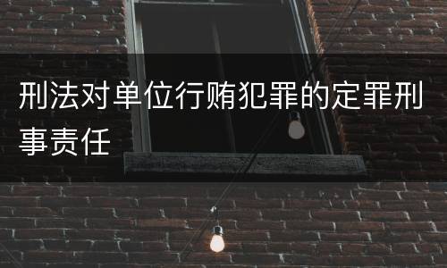 刑法对单位行贿犯罪的定罪刑事责任
