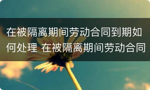 在被隔离期间劳动合同到期如何处理 在被隔离期间劳动合同到期如何处理