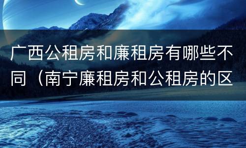 广西公租房和廉租房有哪些不同（南宁廉租房和公租房的区别）