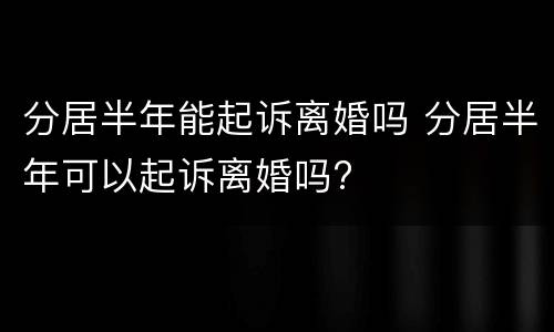 分居半年能起诉离婚吗 分居半年可以起诉离婚吗?
