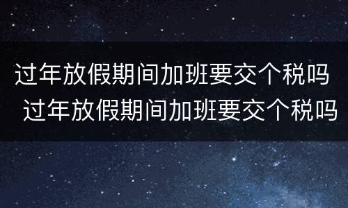 过年放假期间加班要交个税吗 过年放假期间加班要交个税吗北京