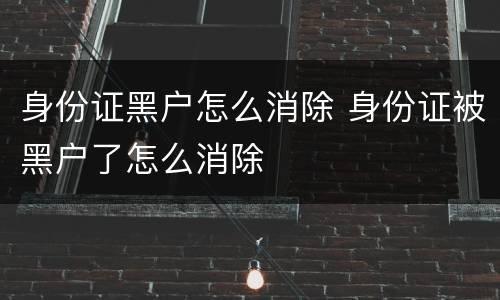 身份证黑户怎么消除 身份证被黑户了怎么消除