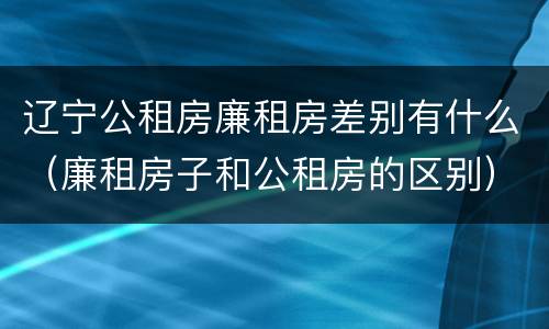 辽宁公租房廉租房差别有什么（廉租房子和公租房的区别）
