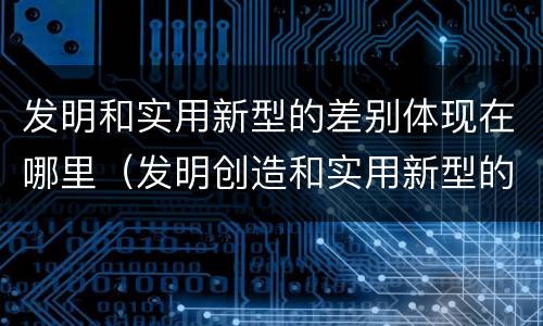 发明和实用新型的差别体现在哪里（发明创造和实用新型的区别）