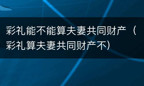 彩礼能不能算夫妻共同财产（彩礼算夫妻共同财产不）