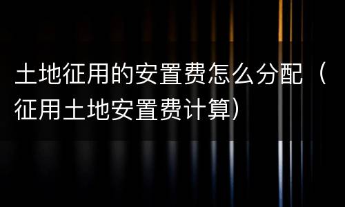 土地征用的安置费怎么分配（征用土地安置费计算）