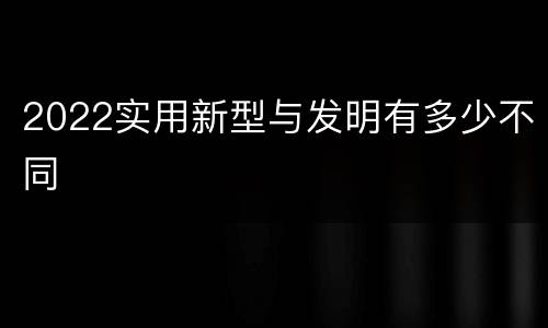 2022实用新型与发明有多少不同