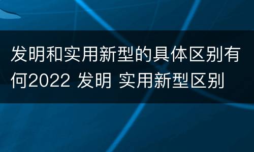 发明和实用新型的具体区别有何2022 发明 实用新型区别
