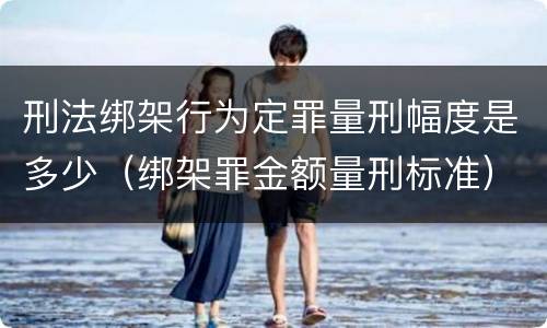 刑法绑架行为定罪量刑幅度是多少（绑架罪金额量刑标准）