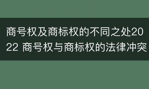 商号权及商标权的不同之处2022 商号权与商标权的法律冲突与解决