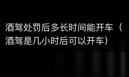 酒驾处罚后多长时间能开车（酒驾是几小时后可以开车）