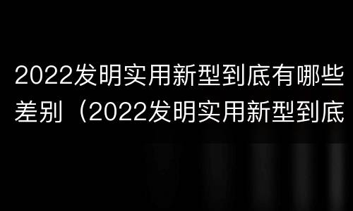 2022发明实用新型到底有哪些差别（2022发明实用新型到底有哪些差别呢）