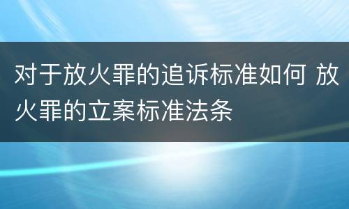 对于放火罪的追诉标准如何 放火罪的立案标准法条