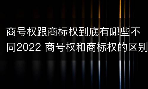 商号权跟商标权到底有哪些不同2022 商号权和商标权的区别
