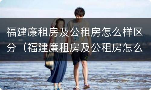 福建廉租房及公租房怎么样区分（福建廉租房及公租房怎么样区分的）
