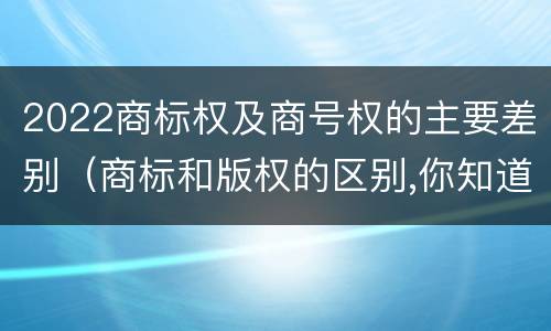 2022商标权及商号权的主要差别（商标和版权的区别,你知道多少?）