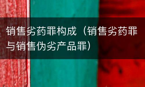 销售劣药罪构成（销售劣药罪与销售伪劣产品罪）