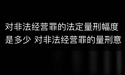 对非法经营罪的法定量刑幅度是多少 对非法经营罪的量刑意见
