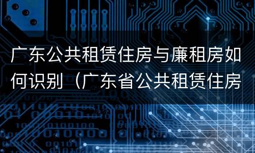 广东公共租赁住房与廉租房如何识别（广东省公共租赁住房）