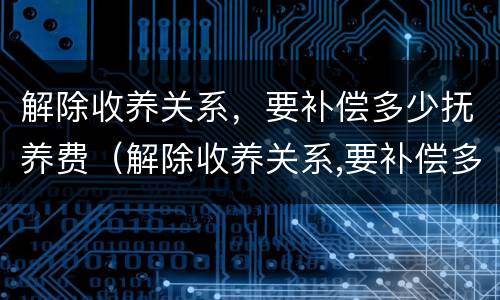 解除收养关系，要补偿多少抚养费（解除收养关系,要补偿多少抚养费呢）
