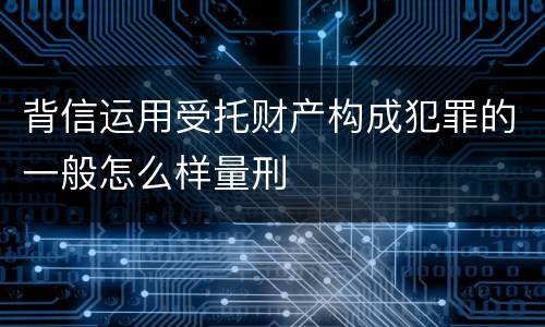 背信运用受托财产构成犯罪的一般怎么样量刑