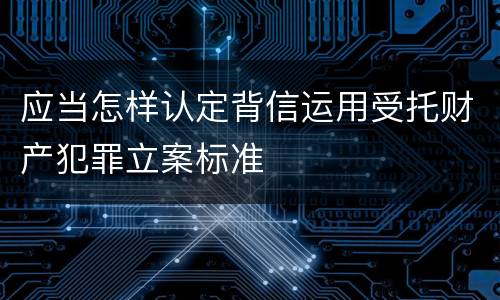 应当怎样认定背信运用受托财产犯罪立案标准