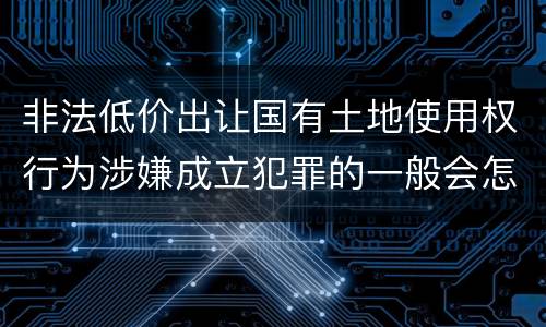 非法低价出让国有土地使用权行为涉嫌成立犯罪的一般会怎么样判处