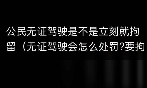 公民无证驾驶是不是立刻就拘留（无证驾驶会怎么处罚?要拘留吗?）
