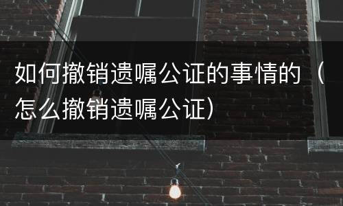 如何撤销遗嘱公证的事情的（怎么撤销遗嘱公证）