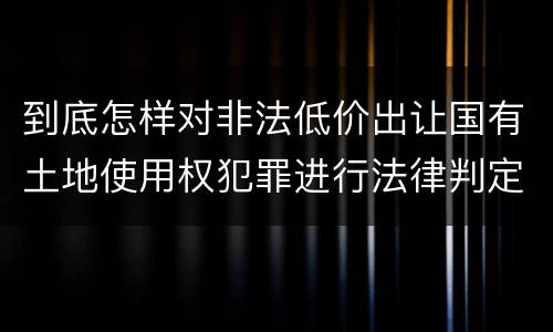 到底怎样对非法低价出让国有土地使用权犯罪进行法律判定