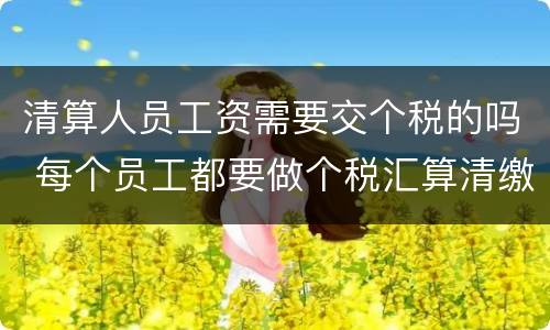 清算人员工资需要交个税的吗 每个员工都要做个税汇算清缴吗
