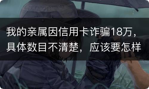 我的亲属因信用卡诈骗18万，具体数目不清楚，应该要怎样办