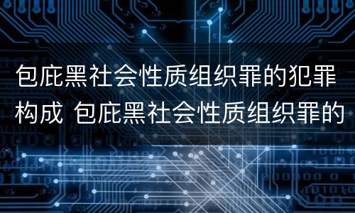 包庇黑社会性质组织罪的犯罪构成 包庇黑社会性质组织罪的犯罪构成条件