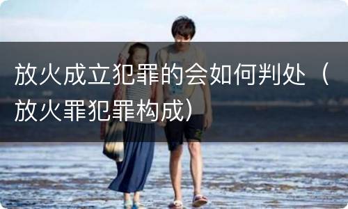 放火成立犯罪的会如何判处（放火罪犯罪构成）