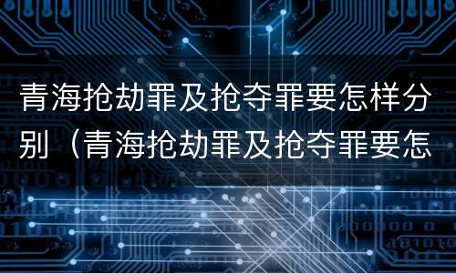 青海抢劫罪及抢夺罪要怎样分别（青海抢劫罪及抢夺罪要怎样分别判刑）