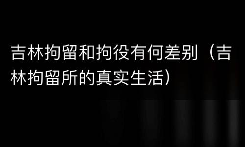 吉林拘留和拘役有何差别（吉林拘留所的真实生活）