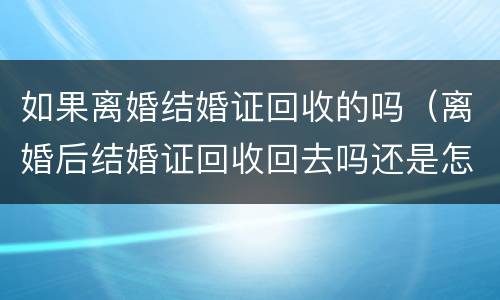 如果离婚结婚证回收的吗（离婚后结婚证回收回去吗还是怎么处理）