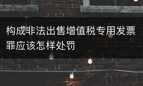 构成非法出售增值税专用发票罪应该怎样处罚