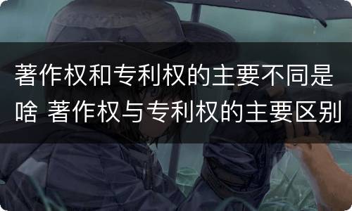 著作权和专利权的主要不同是啥 著作权与专利权的主要区别是什么?
