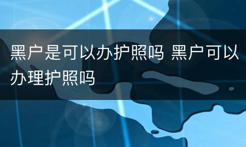 黑户是可以办护照吗 黑户可以办理护照吗